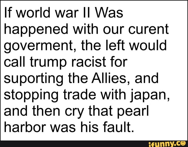 If world war II Was
happened with our curent
goverment, the left would
call trump racist for
suporting the Allies, and
stopping trade with japan,
and then cry that pearl
harbor was his fault.