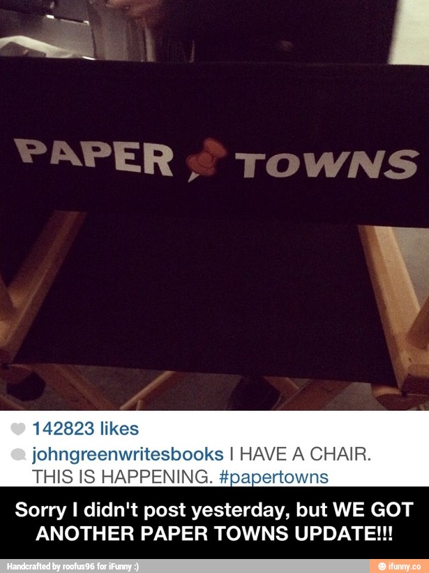 142823 likes
johngreenwritesbooks I HAVE A CHAIR.
THIS IS HAPPENING. #papertowns
Sorry I didn't post yesterday, but WE GOT
ANOTHER PAPER TOWNS UPDATE!!! - Sorry I didn't post yesterday, but WE GOT ANOTHER PAPER TOWNS UPDATE!!!