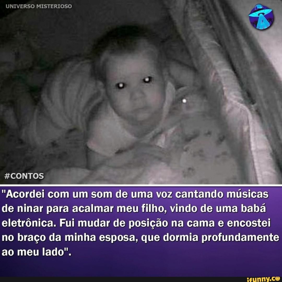 UNIVERSO MISTERIOSO
CONTOS
"Acordei com um som de uma voz cantando músicas de ninar para acalmar meu filho, vindo de uma babá eletrônica. Fui mudar de posição na cama e encostei
no braço da minha esposa, que dormia profundamente ao meu lado".