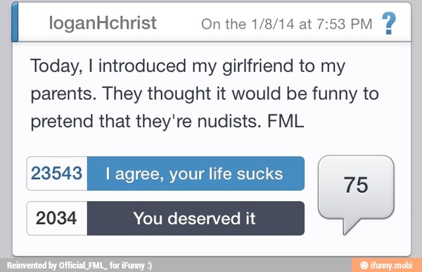 loganHchrist On the 1/8/14 at 7:53 PM
Y
Today, I introduced my girlfriend to my
parents. They thought it would be funny to
pretend that they're nudists. FML
VALE I agree, your life sucks