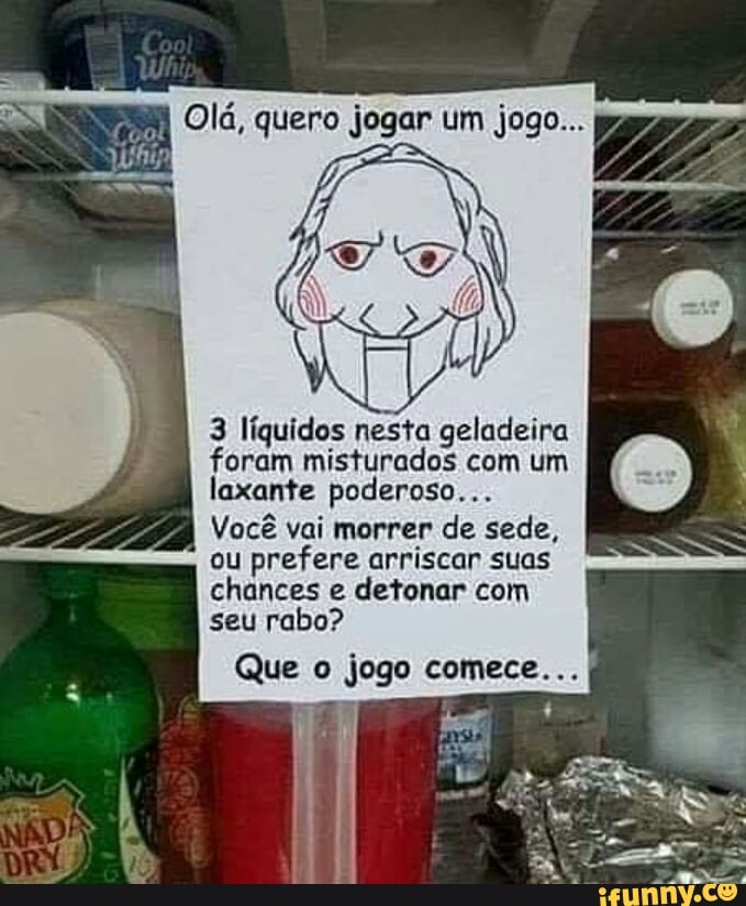 Olá, quero jogar um jogo...
3 líquidos nesta geladeira
foram misturados com um
laxante poderoso...
Você vai morrer de sede,
ou prefere arriscar suas
chances e detonar com
seu rabo?
Que o jogo comece... I
