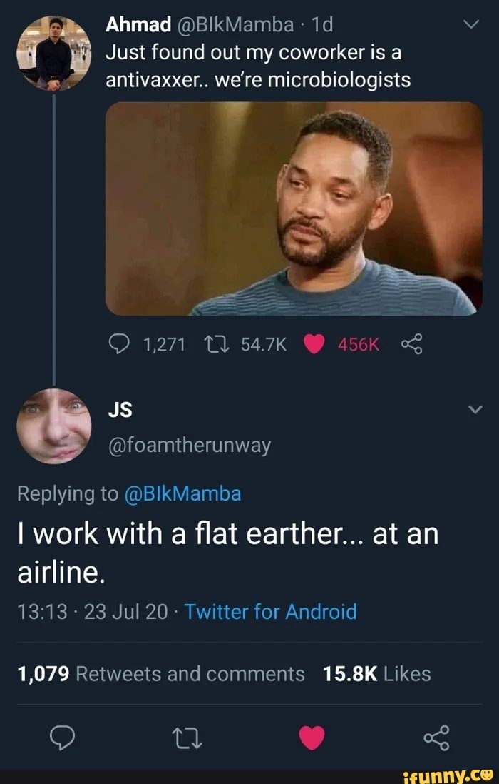 Ahmad (DBlkMamba Just found out my coworker is a
egos" antivaxxer.. we're microbiologists
@foamtherunway
Replying to @BIkMamba
I work with
a
flat earther... at an
airline.
Twitter for Android
1,079 Retweets and comments 15.8K Likes