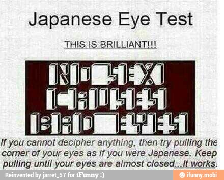 Japanese Eye Test
THIS IS BRILLIANT!!!
fees
BAD EYES!
If you cannot decipher anything, then try pulling the
corner of your eyes as if you were Japanese. Keep
pulling until your eyes are almost closed.,./t works: