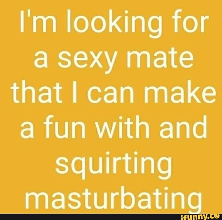 I'm looking for a sexy mate that I can make a fun with and Squirting ...