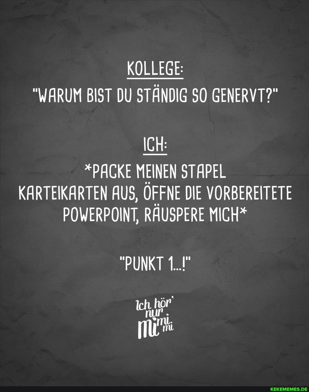 KOLLEGE:
"WARUM BIST DU STÄNDIG SO GENERVT?"
ICH:
*PACKE MEINEN STAPEL KARTEIKARTEN AUS, ÖFFNE DIE VORBEREITETE POWERPOINT, RÄUSPERE MICH*
"PUNKT 1..."
Ich I hör