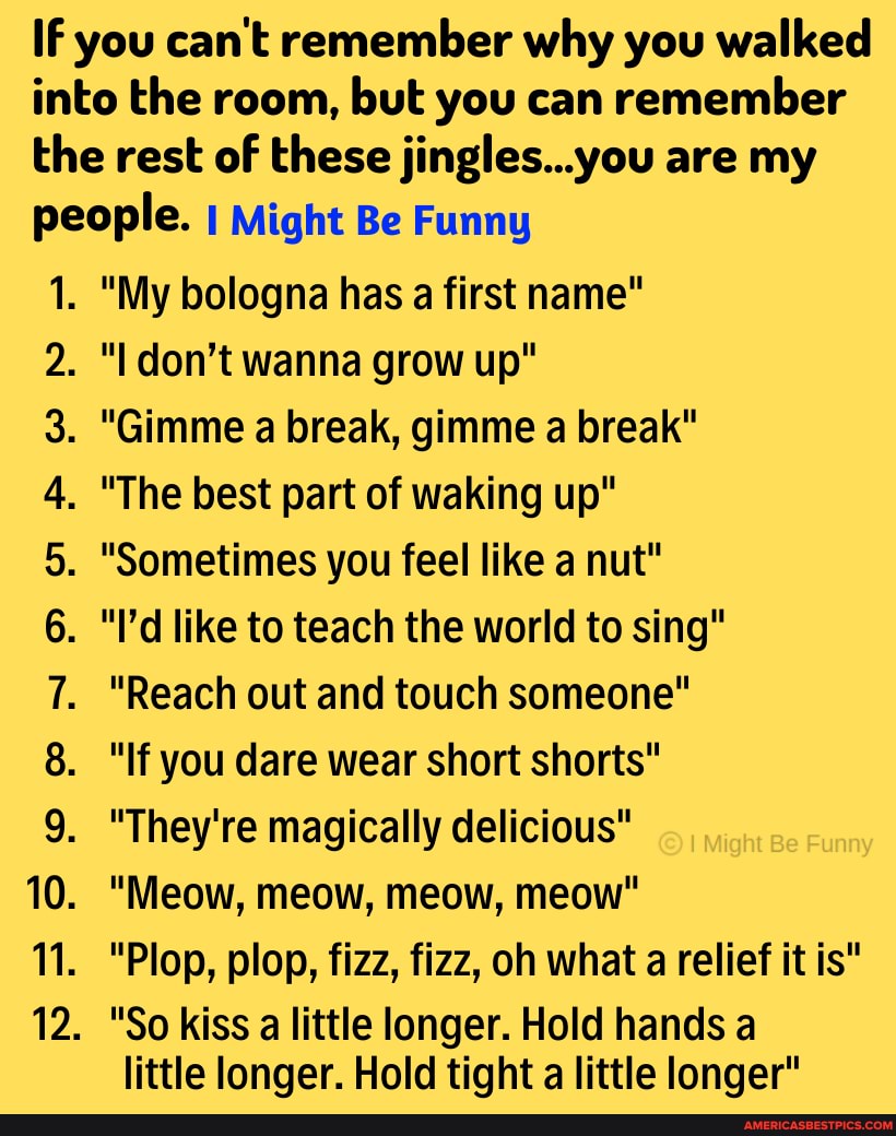 IF you can't remember why you walked into the room, but you can remember the rest of these jingles...you are my people. I Might Be Funny
1. "My bologna has a first name"
don't wanna grow up"
. "Gimme a break, gimme a break"
. "The best part of waking up"
. "Sometimes you feel like a nut"
. "I'd like to teach the world to sing"
. "Reach out and touch someone"
. "If you dare wear short shorts"
. "They're magically delicious" any
. "Meow, meow, meow, meow"
"Plop, plop, fizz, fizz, oh what a relief it is"
. "So kiss a little longer. Hold hands a
little longer. Hold tight a little longer"