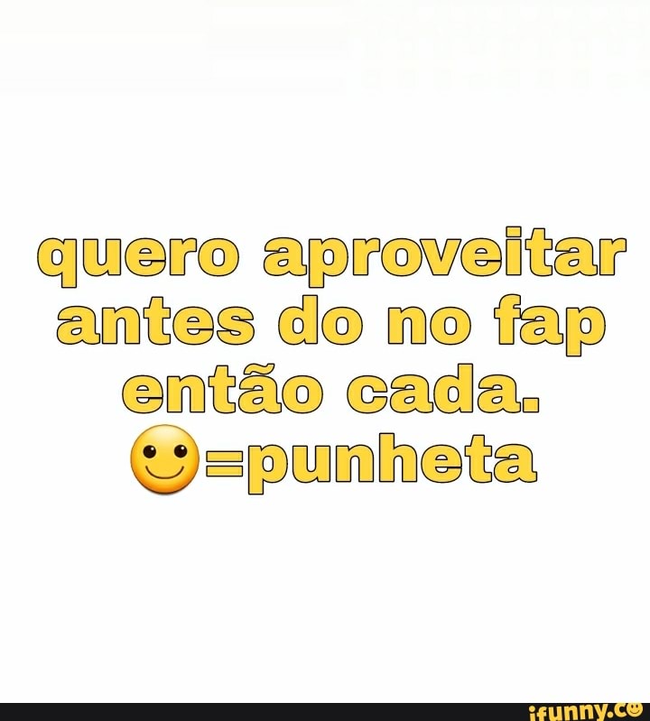 quero aproveitar
antes do no fap então cada.