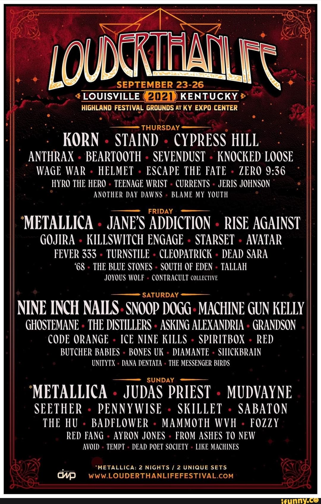 SEPTEMBER 23-26
LOUISVILLE KENTUCKY>
HIGHLAND FESTIVAL GROUNDS AT KY EXPO CENTER
: KORN 'STAIND CYPRESS DAY HILL ANTHRAX BEARTOOTH SEVENDUST KNOCKED LOOSE WAGE WAR HELMET ESCAPE THE FATE ZERO
HYRO THE HERO TEENAGE WRIST CURRENTS JERIS JOHNSON ANOTHER DAY DAWNS BLAME MY YOUTH
'METALLICA JANE'S ADDICTION - RISE AGAINST GOJIRA KILLSWITCH ENGAGE - STARSET - AVATAR
FEVER 333 TURNSTILE CLEO DA' RICK DEAD SARA
"GS THE BLUE STONES SOUTH OF EDEN TALLAH JOYOUS WOLF CON PRAC ULT COLLECTIVE
SATURDAY
NINE INCH NAILS SNOOP DOGG MACHINE GUN KELLY GHOSTEMANE THE DISTILLERS ASKING ALEXANDRIA GRANDSON CODE ORANGE ICE NINE KILLS SPIRITBOX RED
BUTCHER BABIES BONES UK DIAMANTE SILICKBRAIN
ER BIRDS
DANA DENTATA THE MESSENG
'METALLICA JUDAS PRIEST MUDVAYNE SEETHER DENNY WISE SKILLET SABATON THE HU BADFLOWER MAMMOTH WVH FOZZY
RED FANG AYRON JONES FROM ASHES TO NEW AVOID TEMPT DEAD POET SOCIETY LIKE MACHINES
"METALLICA: 2 NIGHTS / 2 UNIQUE SETS
wWw LOUDERTHANLIFEFESTIVAL COM