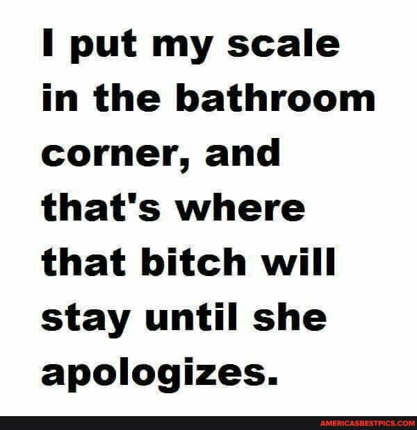 I put my scale in the bathroom corner, and that's where that bitch will stay until she apologizes.