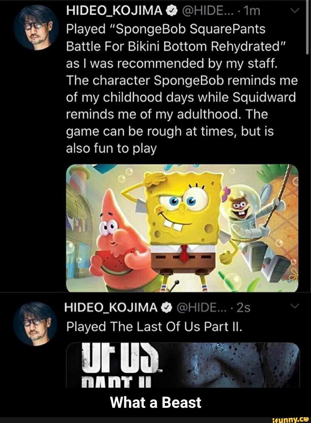 y
Battle For Bikini Bottom Rehydrated"
as I was recommended by my staff.
The character SpongeBob reminds me
of my childhood days while Squidward
reminds me of my adulthood. The
game can be rough at times, but is
also fun to play
HIDEO_KOJIMA HIDE...
Played The Last Of Us Part Il.
rua
mANY ii
What a Beast - What a Beast