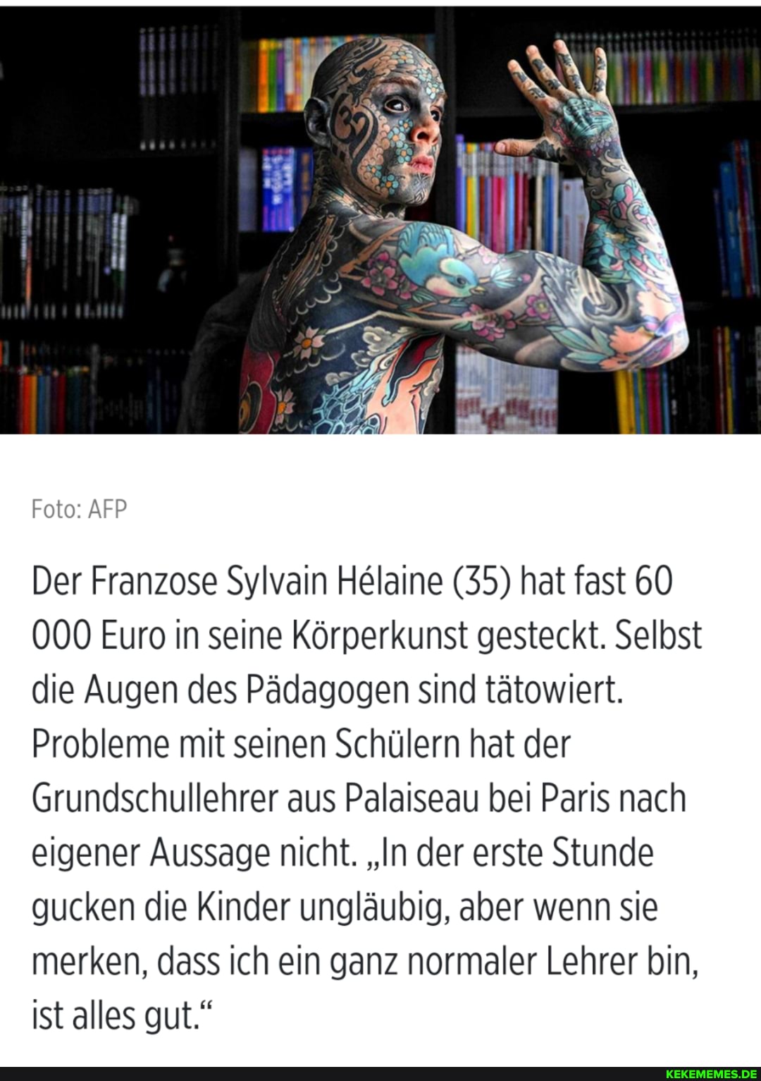 Foto: AFP
Der Franzose Sylvain Helaine (35) hat fast 60
000 Euro in seine kunst gesteckt. Selbst die Augen des Pädagogen sind tätowiert.
Probleme mit seinen Schülern hat der
Grundschullehrer aus Palaiseau bei Paris nach eigener Aussage nicht. "In der erste Stunde gucken die Kinder ungläubig, aber wenn sie merken, dass ich ein ganz normaler Lehrer bin, ist alles gut."