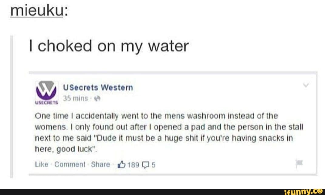 mieuku:
I choked on my water
Oy USecrets Western
One time I accidentally went to the mens washroom instead of the womens. I only found out after opened a pad and the person In the stall next to me said "Dude it must be a huge shit if you're having snacks in here, good luck".
Like Comment: Share 189 (5