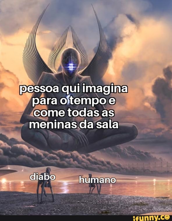 pessoa qui imagina para otempo e come todas as meninas da sala
liabo humano
