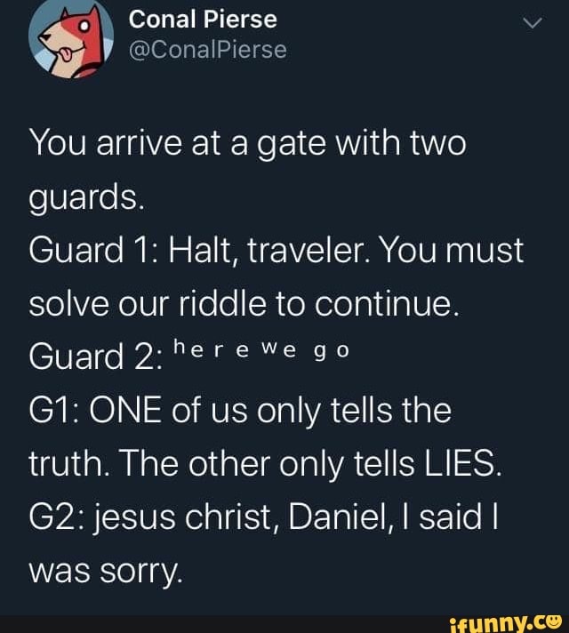 You arrive at a gate with two guards. Guard 1: Halt, traveler. You must