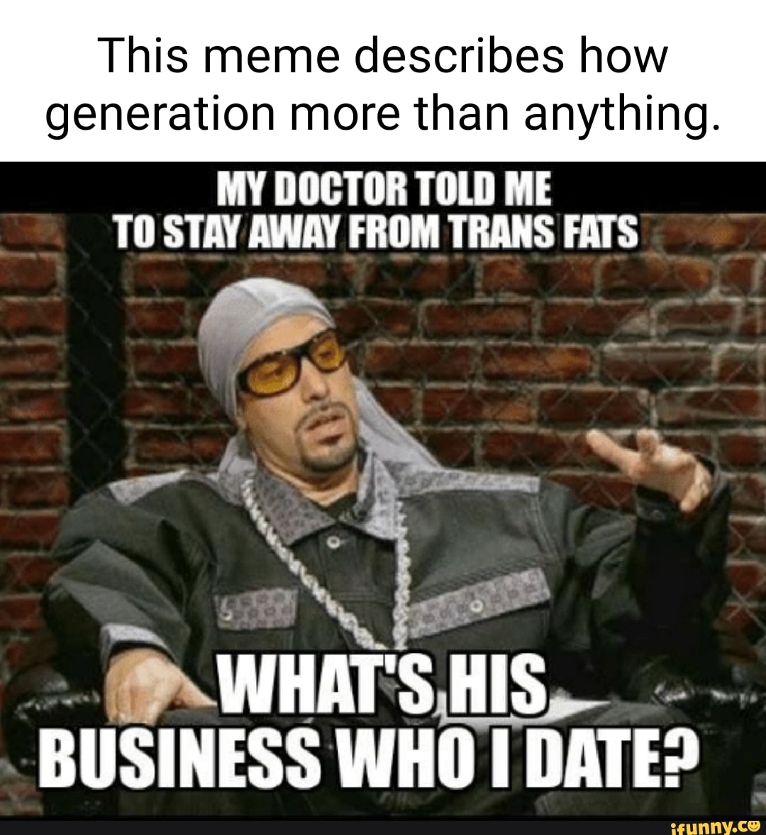 This meme describes how
generation more than anything.
MY DOCTOR TOLD ME TO STAY AWAY FROM TRANS FATS
WHAT'S HIS BUSINESS WHO I DATE?