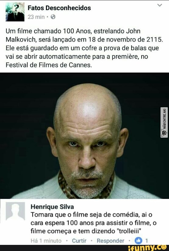 i Fatos Desconhecidos
Um filme chamado 100 Anos, estrelando John
Malkovich, sera langado em 18 de novembro de 2115.
Ele está guardado em um cofre a prova de balas que
vai se abrir automaticamente para a premiêre, no
Festival de Filmes de Cannes.
Henrique Silva
Tomara que
o
filme seja de comédia, ai o
cara espera 100 anos pra assistir o filme, o
filme começa e tem dizendo "trolleiii"
Curtir
R onder 1