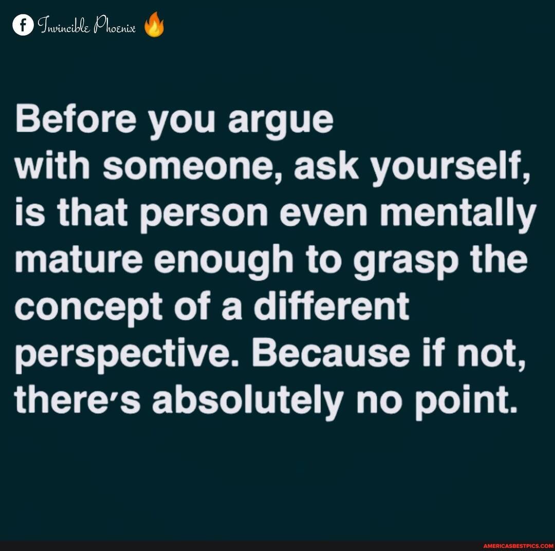Before you argue
with someone, ask yourself, is that person even mentally mature enough to grasp the concept of a different perspective. Because if not, there's absolutely no point.