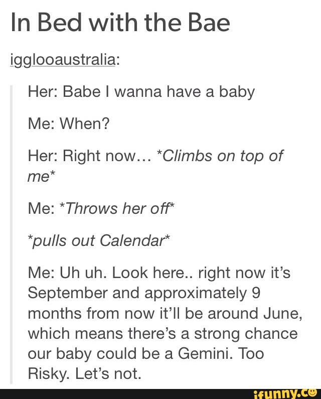 In Bed with the Bae
igglooaustralia:
Her: Babe I wanna have a baby
Me: When?
Her: Right now... *C/imbs on top of
me*
Me: *Throws her of)“
*pu/ls out Calendar*
Me: Uh uh. Look here.. right now it's
September and approximately 9
months from now it’ll be around June,
which means there’s a strong chance
our baby could be a Gemini. Too
Risky. Let’s not.