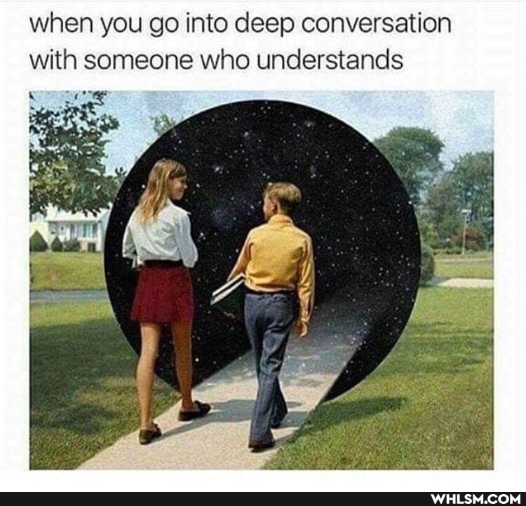 when you go into deep conversation with someone who understands