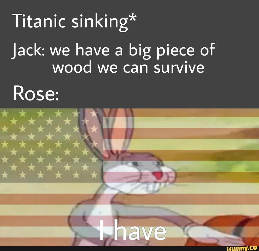 Titanic sinking*
Jack: we
have a
big piece of
wood we can survive
Rose: