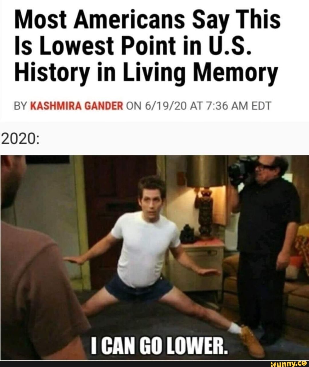 Most Americans Say This
Is Lowest Point in U.S.
History in Living Memory
BY KASHMIRA GANDER ON 6/19/20 AT 7:36 AM EDT
2020:
I CAN GO LOWER.