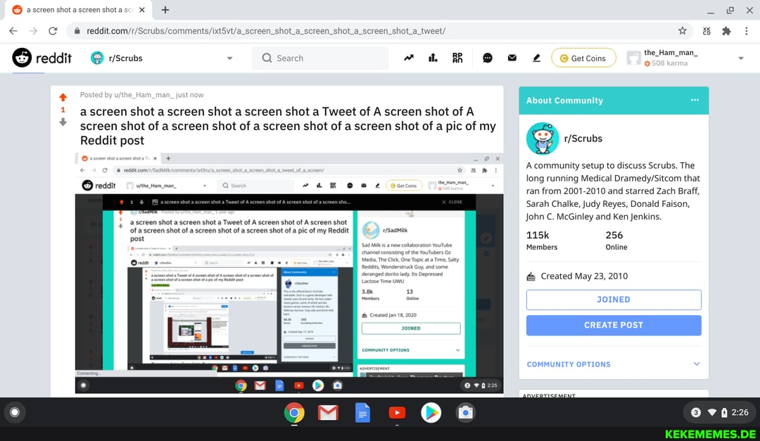 ascreenshotascreenshotasc X
reddit
scrubs
ted by no
BS
a screen shot a screen shot a screen shot a Tweet of A screen shot of A screen shot of a screen shot of a screen shot of a screen shot of a pic of my
Reddit post
x+ -e@
O reaait
screen shot a screen shot a Tweet of A screen shot of A screen shot of a screen shot of a screen shot of a screen shot of a pic of my Reddit post
260000
About Community
A community setup to discuss Scrubs. The long running Medical that ran from 2001-2010 and starred Zach Braff,
Sarah Chalke, Judy Reyes, Donald Faison,
John C. McGinley and Ken Jenkins.
115k 256
Members Online
Created May 23, 2010
I JOINED
CREATE POST
COMMUNITY OPTIONS