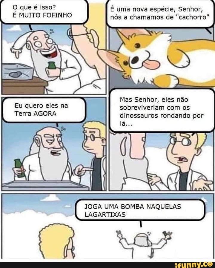 O que é isso? É uma nova espécie, Senhor,
MUITO FOFINHO nós a chamamos de "cachorro"
Eu Terra AGORA quere eles eles
Mas Senhor, eles não sobreviveriam com os dinossauros rondando por
JOGA UMA BOMBA NAQUELAS LAGARTIXAS