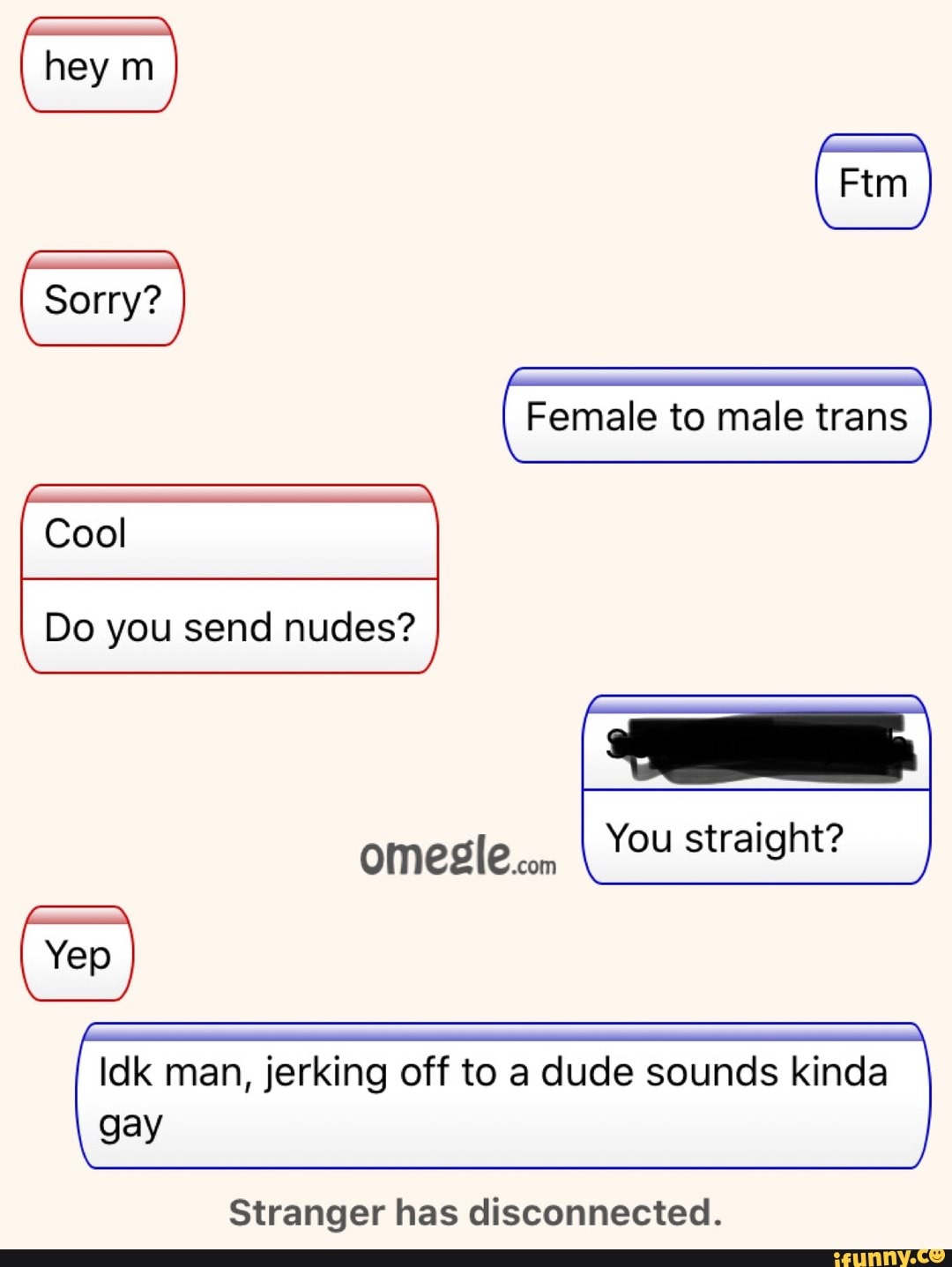 Ftm Sorry? Cool Female to male trans Do you send nudes? You straight? Yep  Idk man, jerking off to a dude sounds kinda gay Stranger has disconnected.  - iFunny