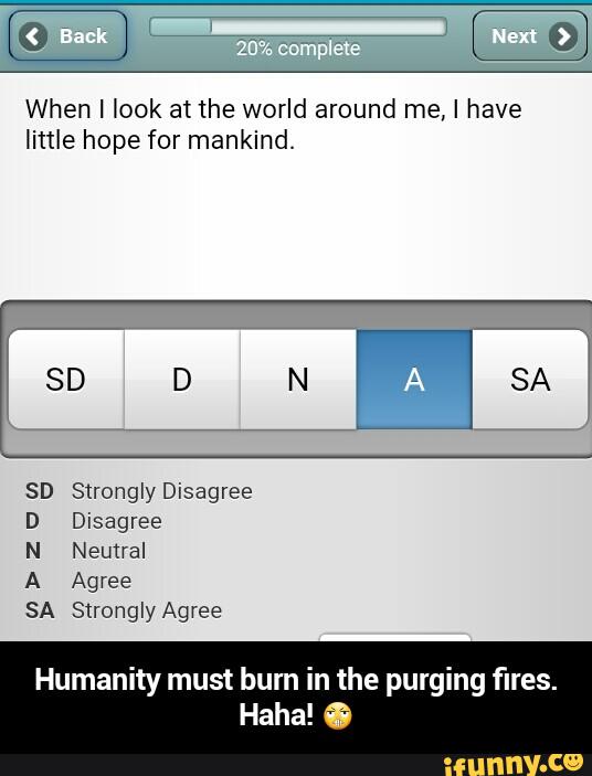When I look at the world around me, I have
little hope for mankind.
S‘ronglyDisagree
Disagree
Neutral
Humanity must burn in the purging fires.
Haha! 6 - Humanity must burn in the purging fires. Haha! 😬