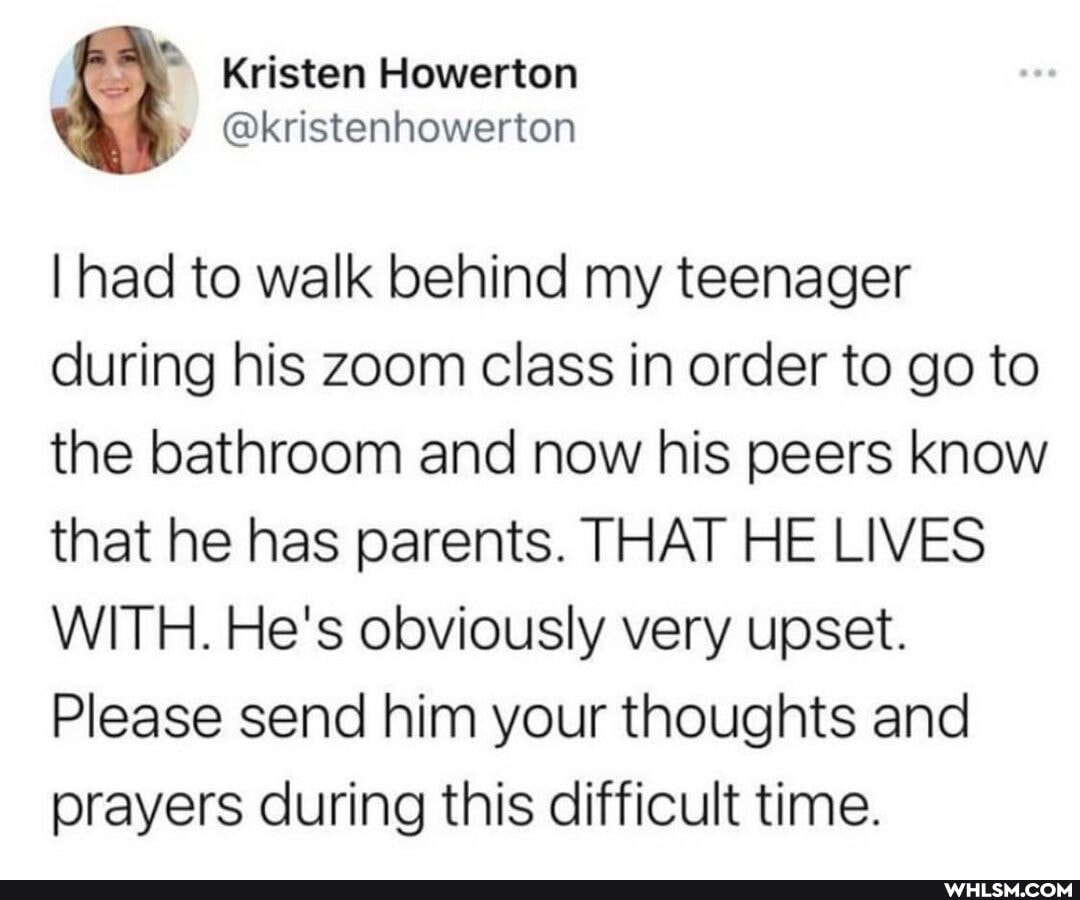 Kristen Howerton
I had to walk behind my teenager during his zoom class in order to go to the bathroom and now his peers know that he has parents. THAT HE LIVES WITH. He's obviously very upset.
Please send him your thoughts and prayers during this difficult time.
