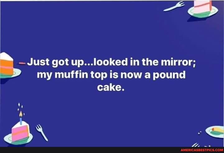 Just got up...looked in the mirror; my muffin top is now a pound cake.