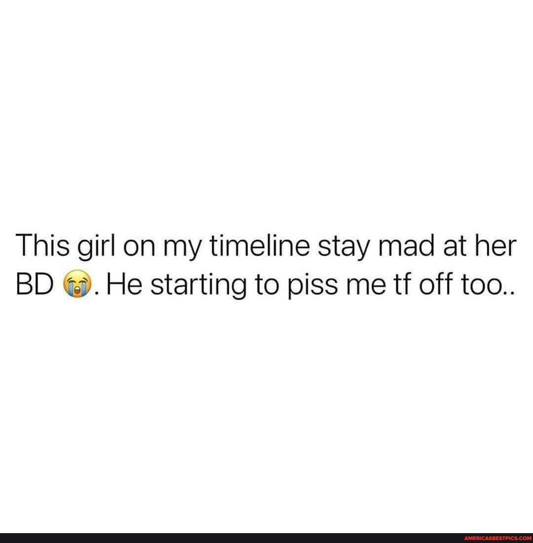 This girl on my timeline stay mad at her
BD He starting to piss me tf off too..