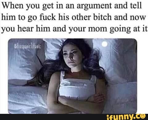 When you get in an argument and tell
him to go fuck his other bitch and now
you hear him and your mom going at it
