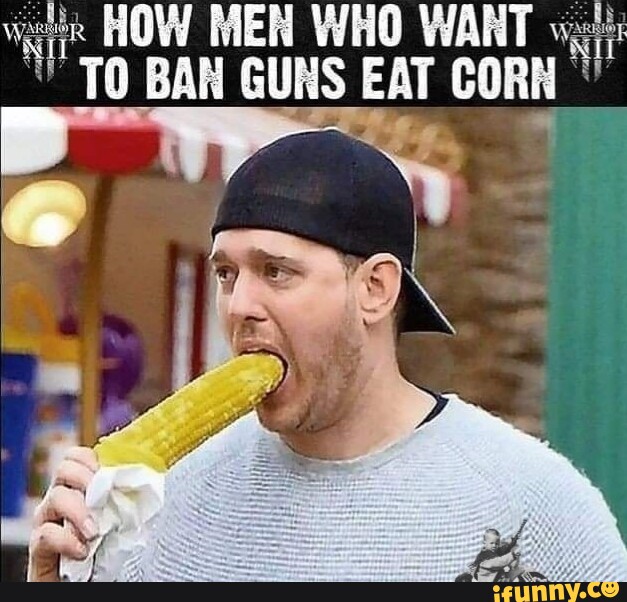 HOW MEN WHO WART TO BAN GUNS EAT CORN" iFunny
