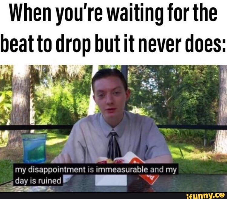 When you're waiting for the beat to drop but it never does:
be
as -
my disappointment is immeasurable and my
day is ruined