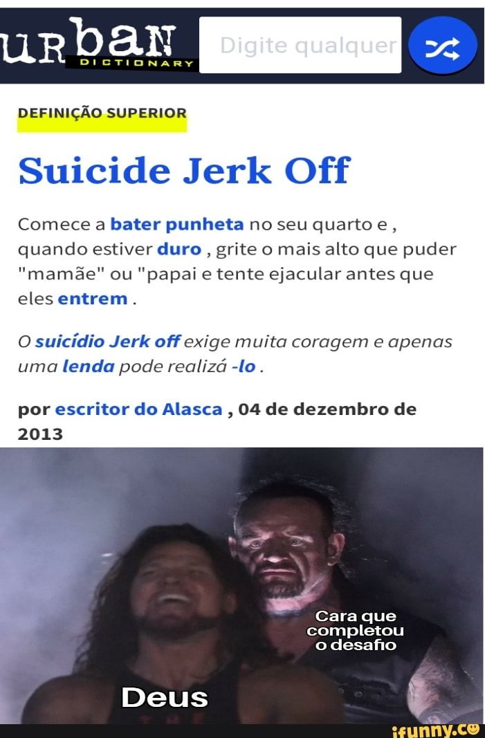 urbar
DEFINIÇÃO SUPERIOR
EB
Suicide Jerk Off
Comece a bater punheta no seu quarto e, quando estiver duro grite o mais alto que puder
"mamãe" ou "papai e tente ejacular antes que eles entrem.
O suicídio Jerk off exige muita coragem e apenas uma lenda pode realizá -lo .
por escritor do Alasca , 04 de dezembro de
2013
- Cara que completou o desafio
Deus