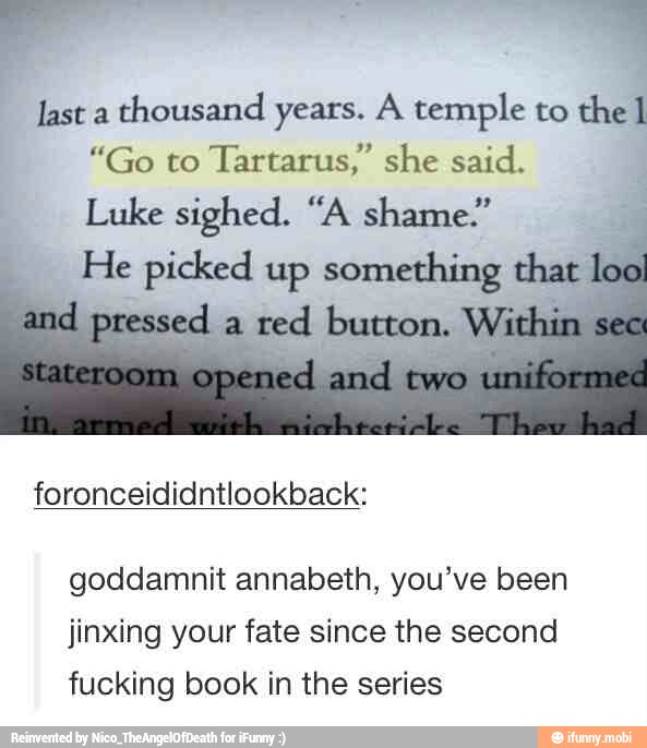 ls
last a
thousand years. A temple to the 1
"Go to
Tartarus," she said.
Luke sighed. "A shame." 4
He ps up something that
lo
foronceididntlookback:
goddamnit annabeth, you've been
jinxing your fate since the second
fucking book in the series