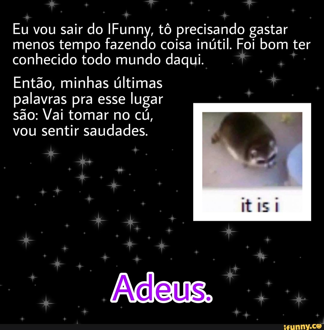 Eu vou sair do IFunny, tô precisando gastar menos tempo fazendo coisa inútil. Foi bom ter conhecido todo mundo daqui.
Então, minhas últimas palavras pra esse lugar são: Vai tomar no cú, vou sentir saudades.