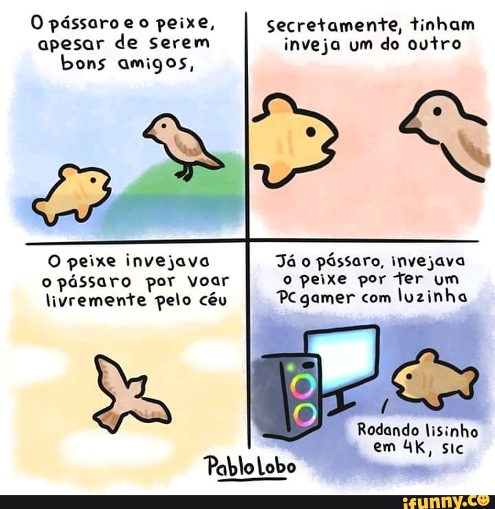 O pássaro eo peixe, apesar de serem bons amigos,
Secretamente, tinham inveja um do outro
O peixe invejava o pássaro por Voar livremente pelo céu
Já o pássaro, invejava o peixe por ter um
PC gamer com luzinha
Rodando lisinho em sic
PabloLobo