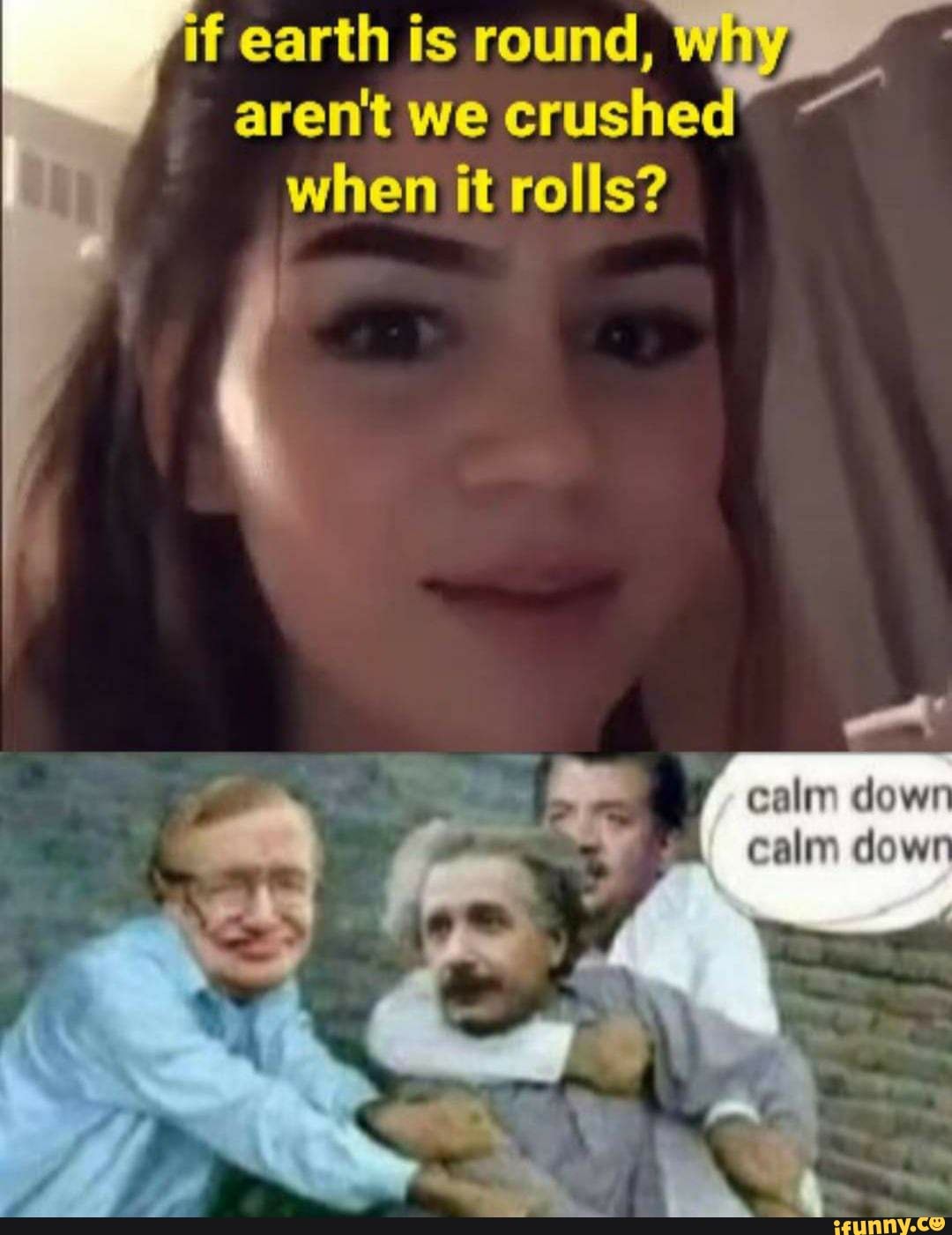 if earth aren't is we crushed' round, winy aren't we crushed' when it rolls?
down