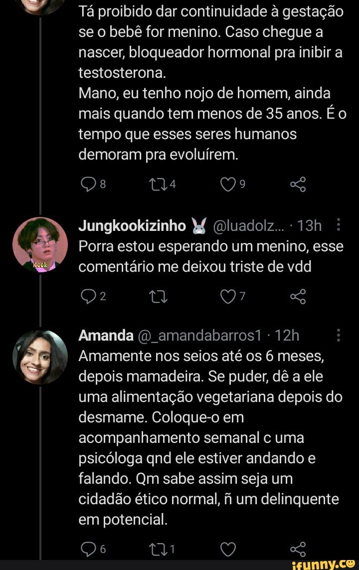 Tá proibido dar continuidade à gestação se o bebê for menino. Caso chegue a nascer, bloqueador hormonal pra inibir a testosterona.
Mano, eu tenho nojo de homem, ainda mais quando tem menos de 35 anos. É o tempo que esses seres humanos demoram pra evoluírem.
MU QQ
Jungkookizinho (Dluadolz...
Porra estou esperando um menino, esse comentário me deixou triste de vdd
Amanda amandabarros1
Amamente nos seios até os 6 meses, depois mamadeira. Se puder, dê a ele uma alimentação vegetariana depois do desmame. Coloque-o em acompanhamento semanal c uma psicóloga qnd ele estiver andando e falando. Qm sabe assim seja um cidadão ético normal, fi um delinquente em potencial.
tyi Q