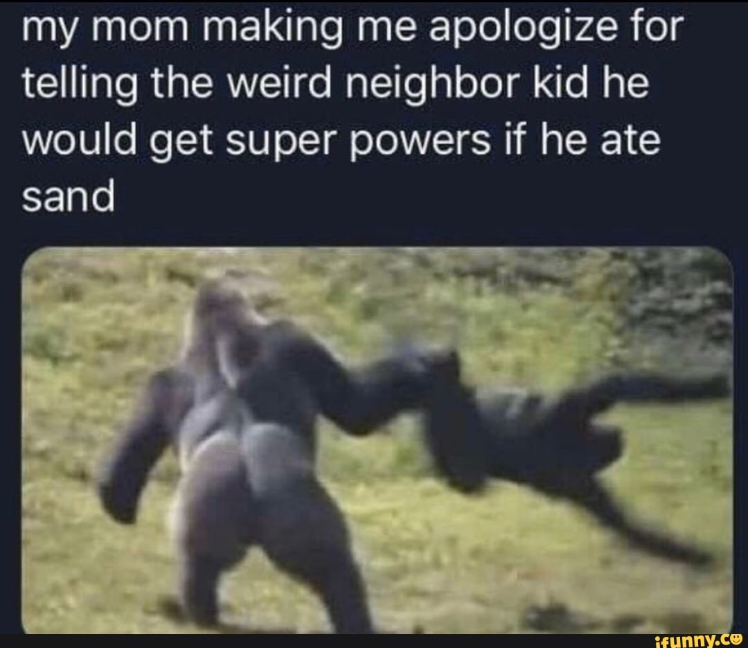 my mom making me apologize for telling the weird neighbor kid he would get super powers if he ate sand