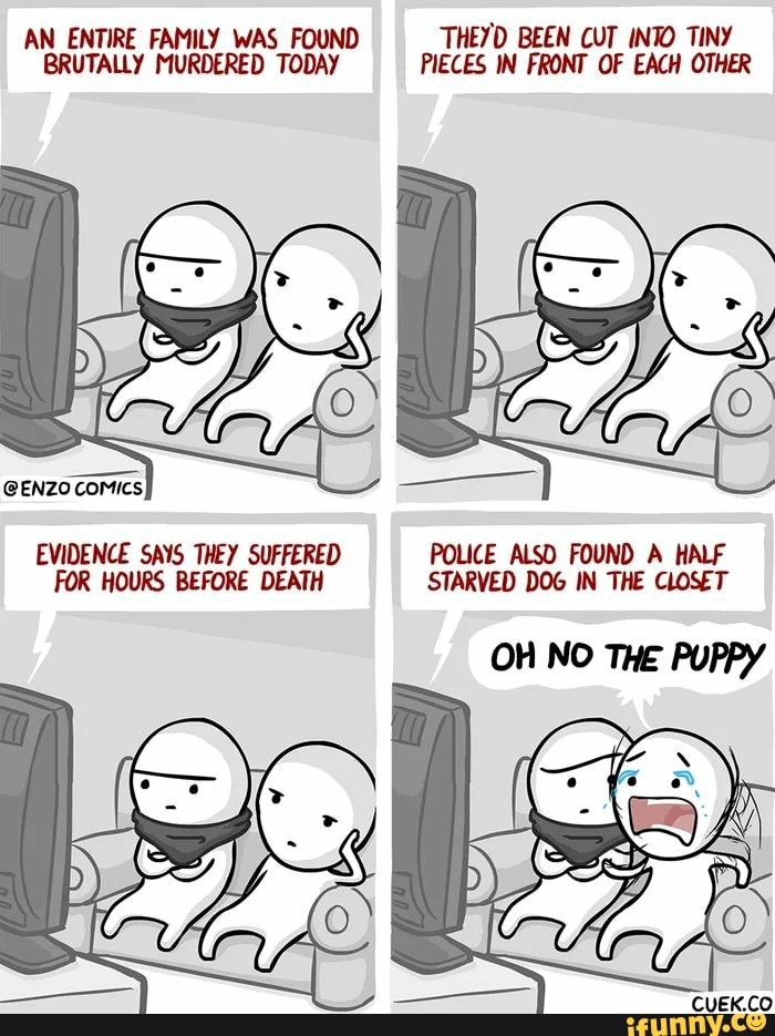 AN ENTIRE FAMILY WAS FOUND THEYD BEEN CUT INTO TINY
BRUTALLY MURDERED TODAY PIECES IN FRONT OF EACH OTHER
e
EVIDENCE SAYS THEY SUFFERED POLICE ALSO FOUND A HALF
FOR HOURS BEFORE DEATH STARVED DOG IN THE CLOSET