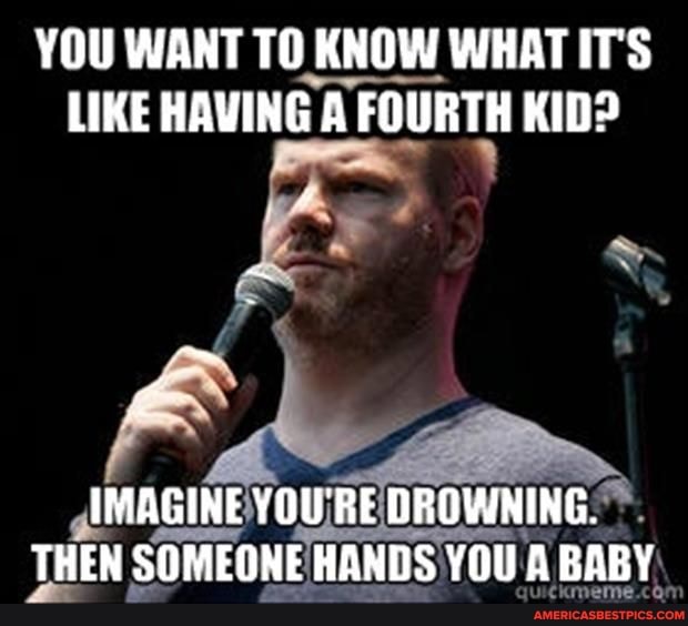 YOU WANT TO KNOW WHAT IT'S LIKE HAVING A FOURTH KID?
IMAGINE YOU'RE DROWNING.
THEN SOMEONE HANDS YOU A BABY