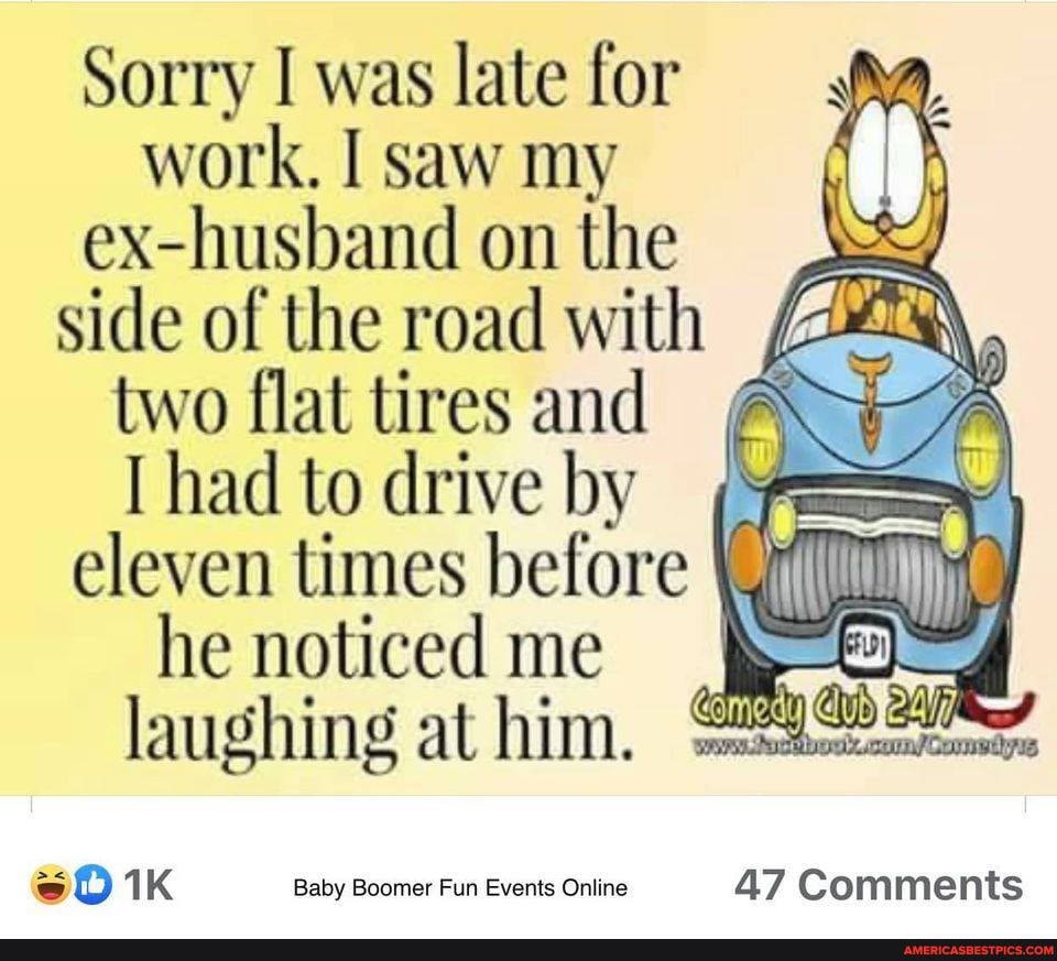 Sorry I was late for work. I saw my ex-husband on the side of the road with
two flat tires and
had to drive by eleven times before
he noticed me
laughing at him.
Baby Boomer Fun Events Online 47 Comments