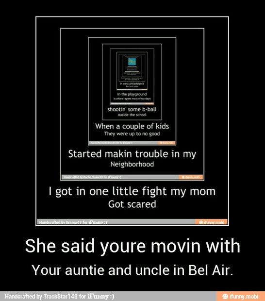 Started makin trouble in
I got in one little fight my mom
She said youre movin with
Your auntie and uncle in Bel Air. - She said youre movin with
Your auntie and uncle in Bel Air.