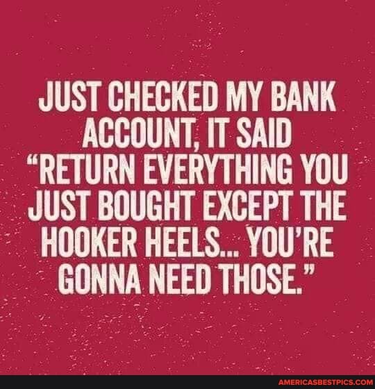 JUST CHECKED MY BANK ACCOUNT, IT SAID
"RETURN EVERYTHING YOU JUST BOUGHT EXCEPT THE HOOKER HEELS... YOU'RE GONNA NEED THOSE."