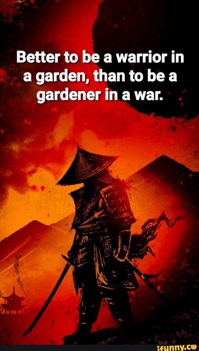 Better to be a warrior in a garden, than to be a gardener in a war ...