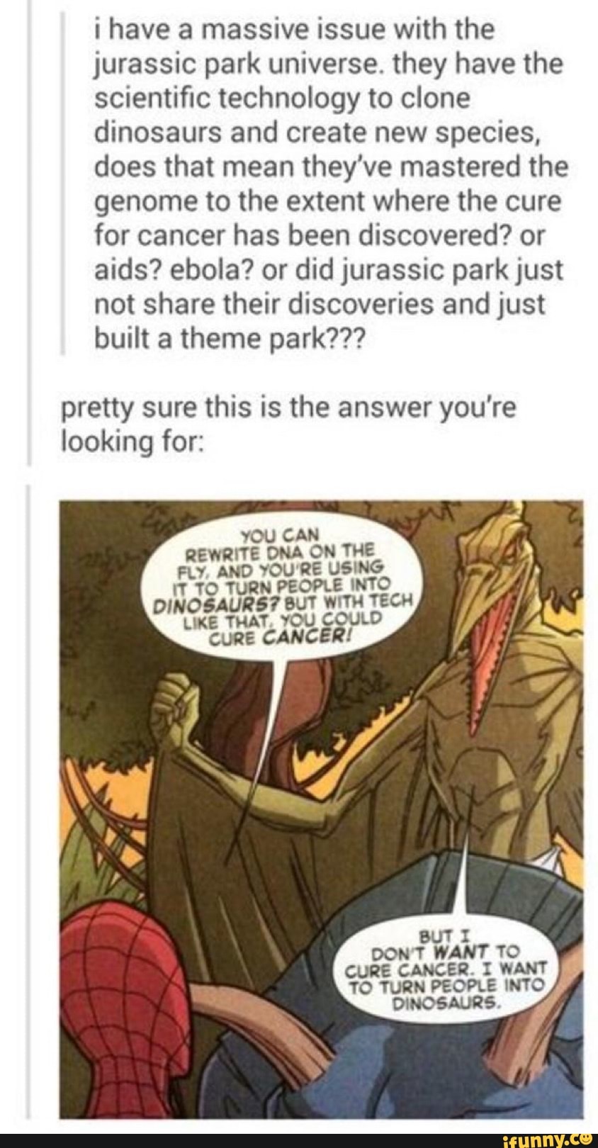 have a massive issue with the jurassic park universe. they have the scientific technology to clone dinosaurs and create new species, does that mean they've mastered the genome to the extent where the cure for cancer has been discovered? or aids? ebola? or did jurassic park just not share their discoveries and just built a theme park???
pretty sure this is the answer you're looking for:
YOU CAN REWRITE DNA ON THE FLY AND YOU RE USING DINOSAU
BUT DON WANT TO CURE CANCER I WANT TO TURN PECPLE INTO DINCSAURS
