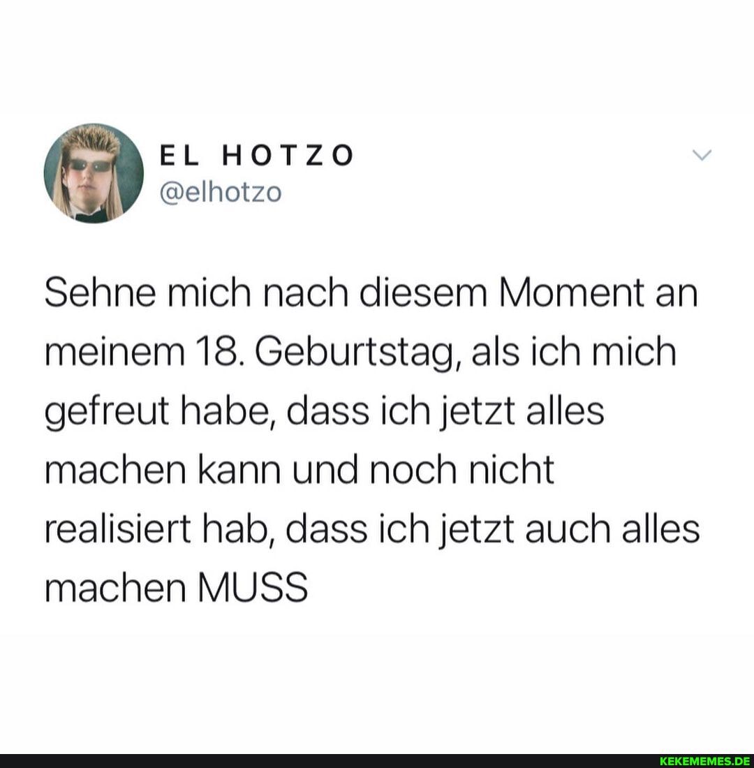 EL HOTZO
Sehne mich nach diesem Moment an meinem 18. Geburtstag, als ich mich gefreut habe, dass ich jetzt alles machen kann und noch nicht realisiert hab, dass ich jetzt auch alles machen MUSS